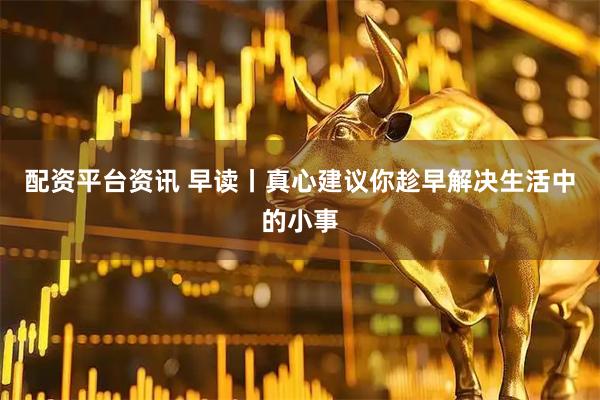 配资平台资讯 早读丨真心建议你趁早解决生活中的小事