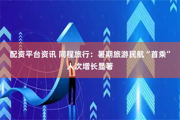 配资平台资讯 同程旅行：暑期旅游民航“首乘”人次增长显著