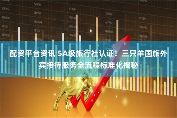 配资平台资讯 5A级旅行社认证！三只羊国旅外宾接待服务全流程标准化揭秘