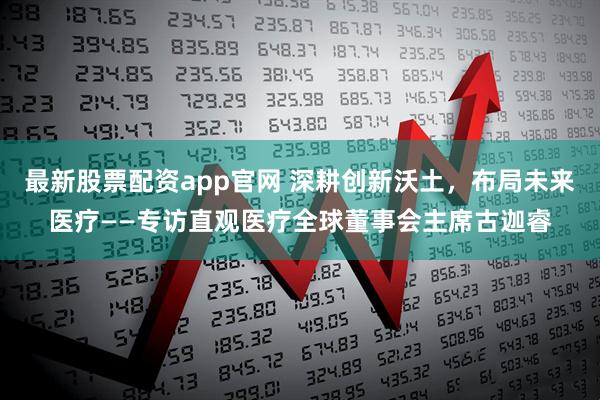 最新股票配资app官网 深耕创新沃土，布局未来医疗——专访直观医疗全球董事会主席古迦睿