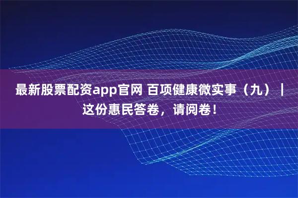 最新股票配资app官网 百项健康微实事（九）｜这份惠民答卷，请阅卷！