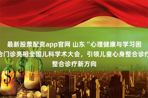 最新股票配资app官网 山东“心理健康与学习困难”融合门诊亮相全国儿科学术大会,引领儿童心身整合诊疗新方向