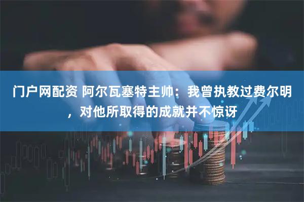 门户网配资 阿尔瓦塞特主帅：我曾执教过费尔明，对他所取得的成就并不惊讶