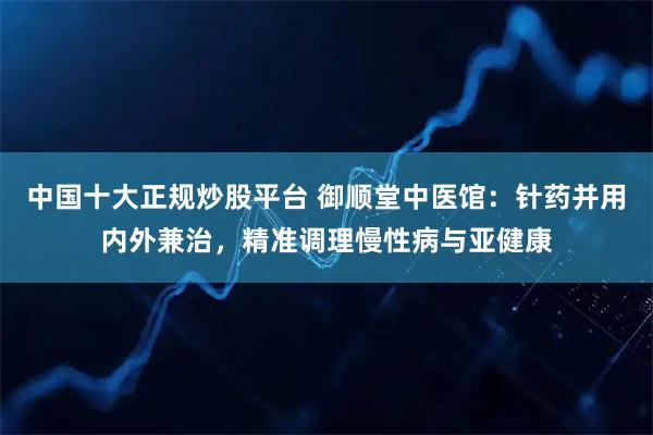 中国十大正规炒股平台 御顺堂中医馆：针药并用内外兼治，精准调理慢性病与亚健康