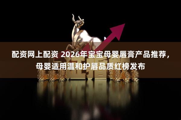 配资网上配资 2026年宝宝母婴唇膏产品推荐，母婴适用温和护唇品质红榜发布