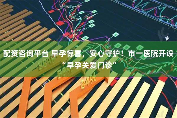 配资咨询平台 早孕惊喜，安心守护！市一医院开设“早孕关爱门诊”
