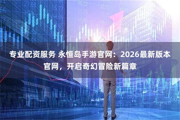 专业配资服务 永恒岛手游官网:2026最新版本官网,开启奇幻冒险新篇章