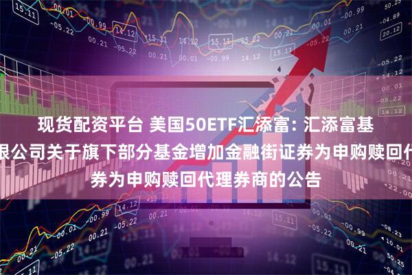 现货配资平台 美国50ETF汇添富: 汇添富基金管理股份有限公司关于旗下部分基金增加金融街证券为申购赎回代理券商的公告