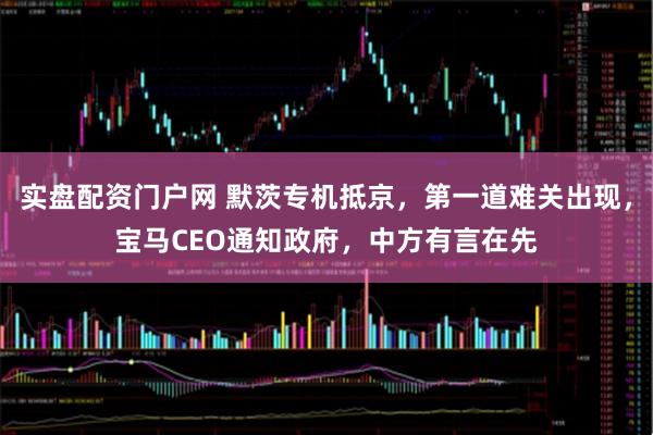 实盘配资门户网 默茨专机抵京，第一道难关出现，宝马CEO通知政府，中方有言在先