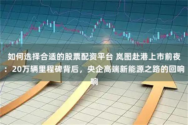 如何选择合适的股票配资平台 岚图赴港上市前夜:20万辆里程碑背后,央企高端新能源之路的回响