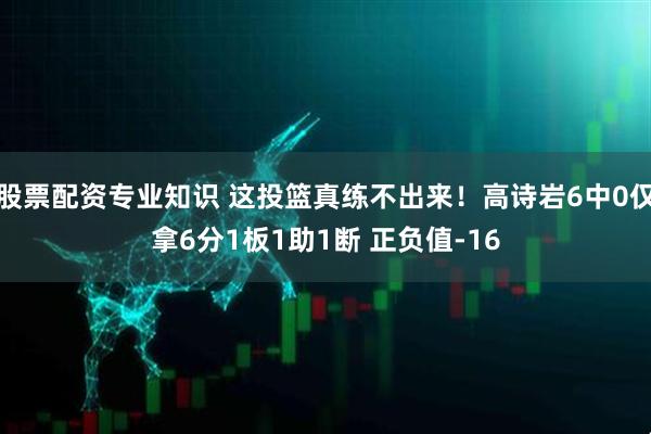 股票配资专业知识 这投篮真练不出来！高诗岩6中0仅拿6分1板1助1断 正负值-16