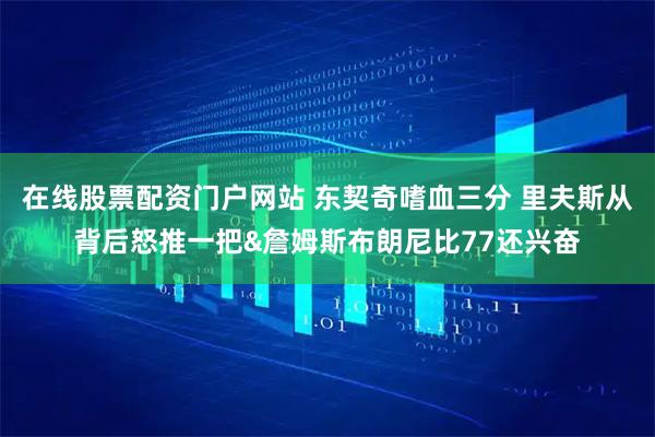 在线股票配资门户网站 东契奇嗜血三分 里夫斯从背后怒推一把&詹姆斯布朗尼比77还兴奋