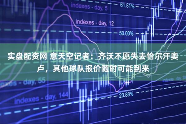 实盘配资网 意天空记者：齐沃不愿失去恰尔汗奥卢，其他球队报价随时可能到来