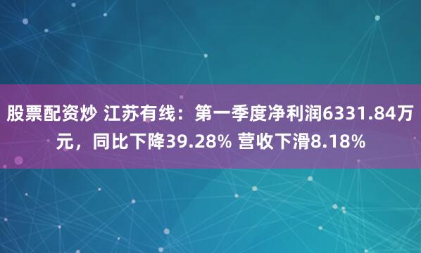 股票配资炒 江苏有线：第一季度净利润6331.84万元，同比下降39.28% 营收下滑8.18%