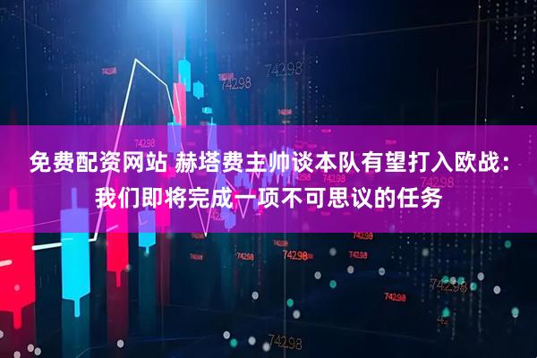 免费配资网站 赫塔费主帅谈本队有望打入欧战：我们即将完成一项不可思议的任务