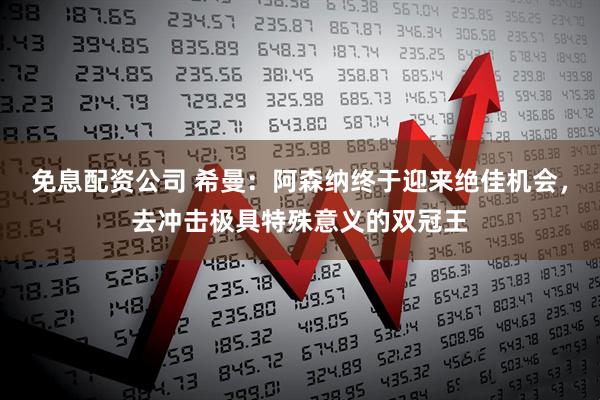 免息配资公司 希曼：阿森纳终于迎来绝佳机会，去冲击极具特殊意义的双冠王