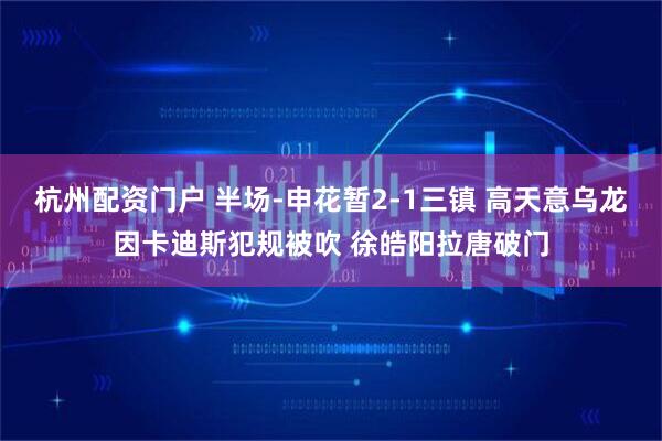 杭州配资门户 半场-申花暂2-1三镇 高天意乌龙因卡迪斯犯规被吹 徐皓阳拉唐破门