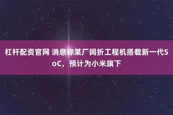 杠杆配资官网 消息称某厂阔折工程机搭载新一代SoC，预计为小米旗下