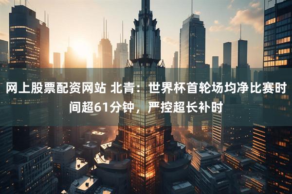 网上股票配资网站 北青：世界杯首轮场均净比赛时间超61分钟，严控超长补时