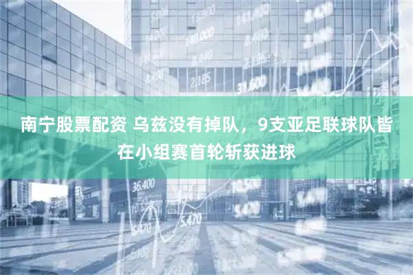 南宁股票配资 乌兹没有掉队，9支亚足联球队皆在小组赛首轮斩获进球