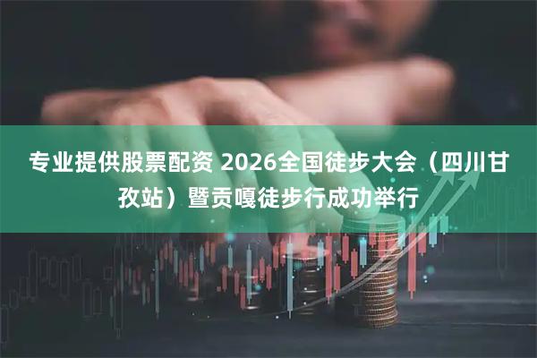 专业提供股票配资 2026全国徒步大会（四川甘孜站）暨贡嘎徒步行成功举行