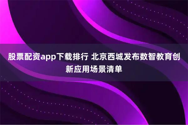 股票配资app下载排行 北京西城发布数智教育创新应用场景清单