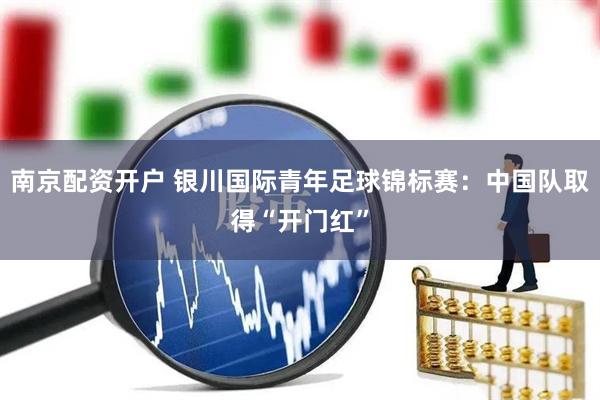 南京配资开户 银川国际青年足球锦标赛：中国队取得“开门红”